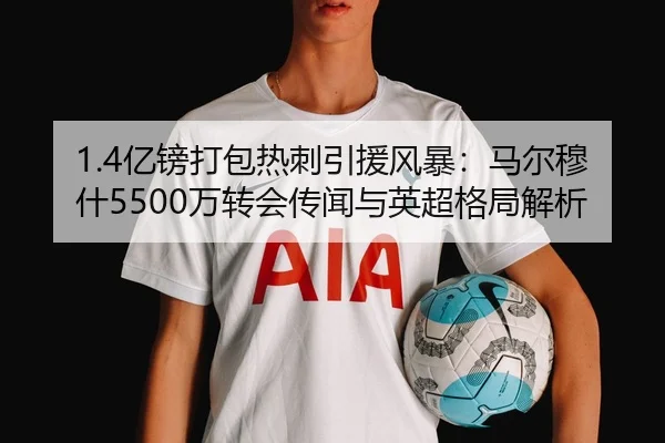 1.4亿镑打包热刺引援风暴：马尔穆什5500万转会传闻与英超格局解析